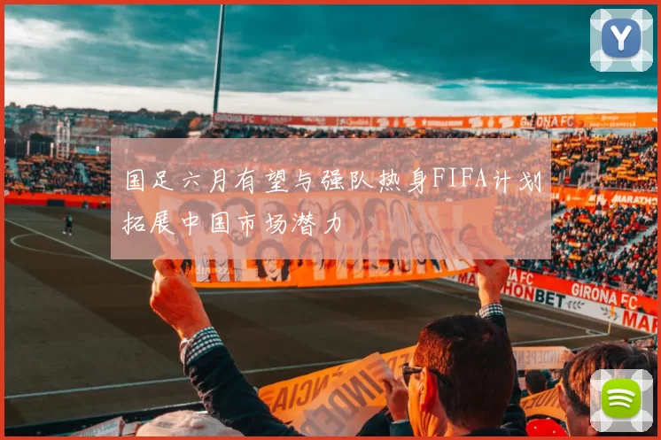 国足六月有望与强队热身FIFA计划拓展中国市场潜力