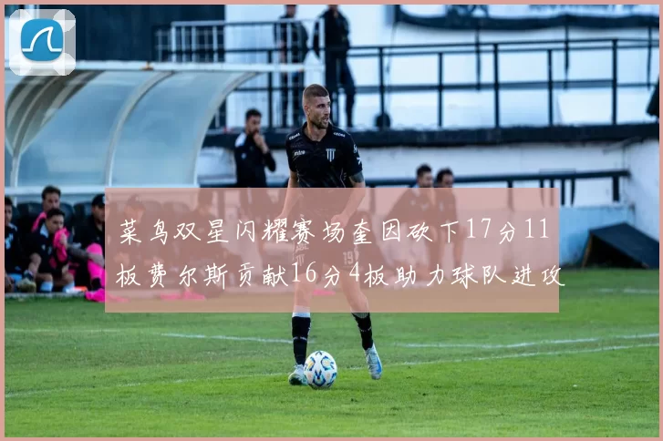 菜鸟双星闪耀赛场奎因砍下17分11板费尔斯贡献16分4板助力球队进攻