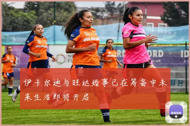 伊卡尔迪与旺达婚事已在筹备中未来生活即将开启
