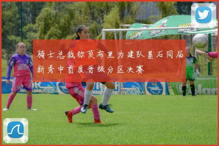 骑士总裁称莫布里为建队基石同届新秀中首度晋级分区决赛