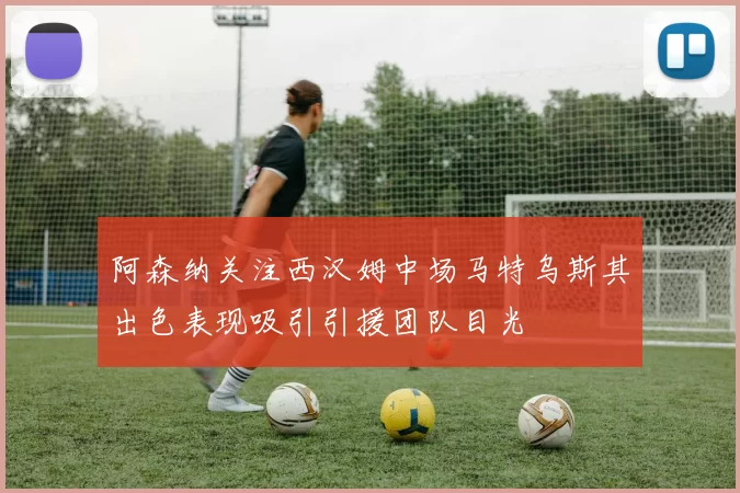 阿森纳关注西汉姆中场马特乌斯其出色表现吸引引援团队目光