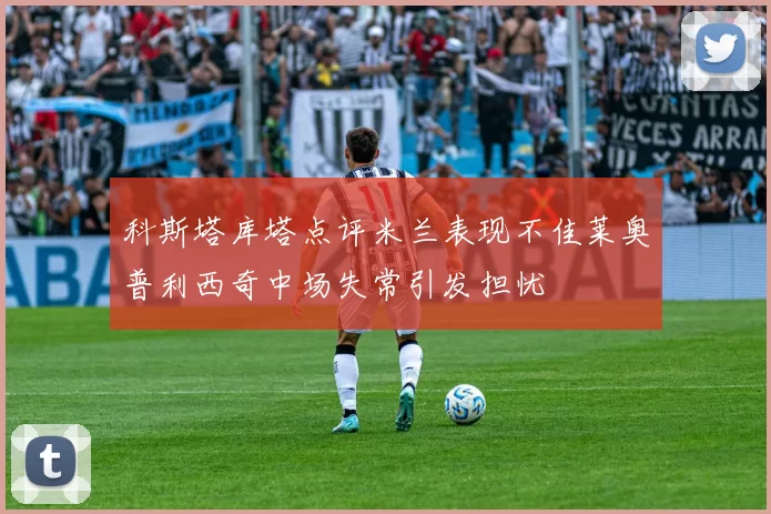科斯塔库塔点评米兰表现不佳莱奥普利西奇中场失常引发担忧