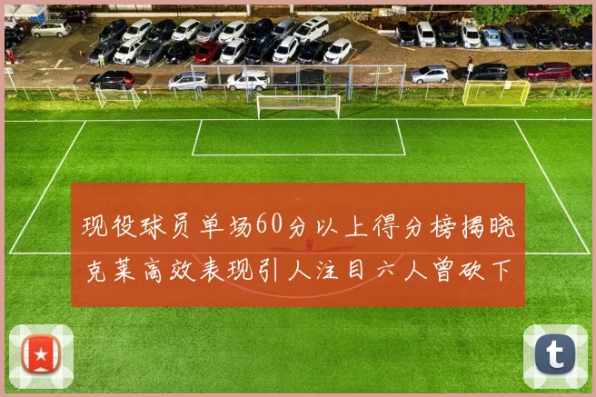现役球员单场60分以上得分榜揭晓克莱高效表现引人注目六人曾砍下70分以上