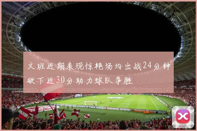 文班近期表现惊艳场均出战24分钟砍下近30分助力球队争胜