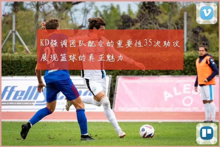KD强调团队配合的重要性35次助攻展现篮球的真正魅力