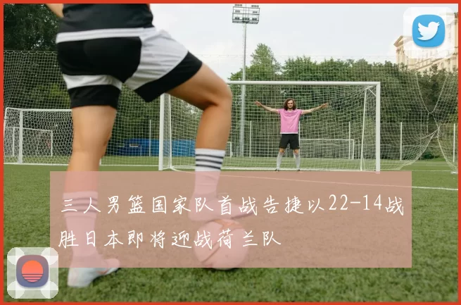 三人男篮国家队首战告捷以22-14战胜日本即将迎战荷兰队