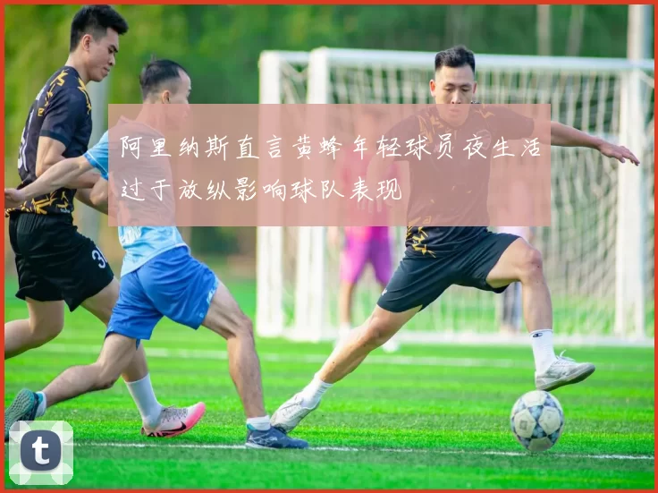 阿里纳斯直言黄蜂年轻球员夜生活过于放纵影响球队表现