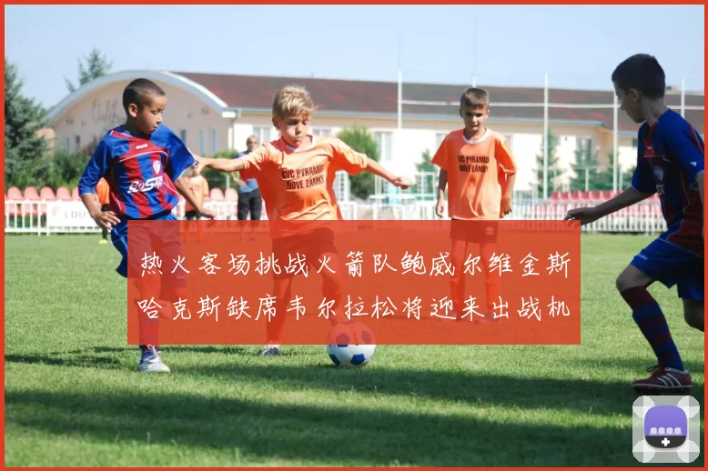 热火客场挑战火箭队鲍威尔维金斯哈克斯缺席韦尔拉松将迎来出战机会