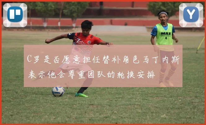 C罗是否愿意担任替补角色马丁内斯表示他会尊重团队的轮换安排