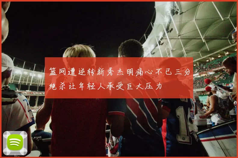 篮网遭逆转新秀杰明痛心不已三分绝杀让年轻人承受巨大压力