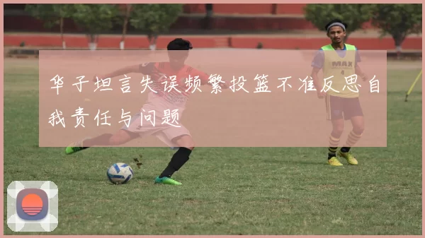 华子坦言失误频繁投篮不准反思自我责任与问题