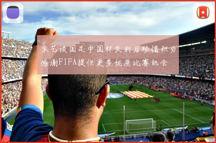 朱艺谈国足中国杯失利后珍惜积分感谢FIFA提供更多优质比赛机会