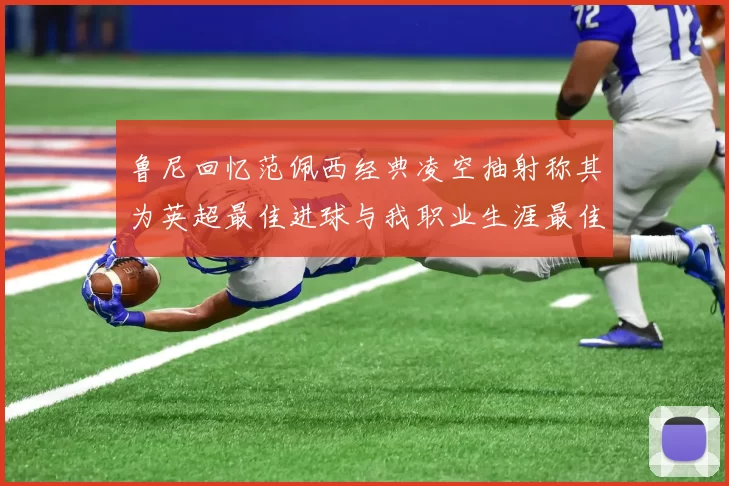 鲁尼回忆范佩西经典凌空抽射称其为英超最佳进球与我职业生涯最佳传球结合