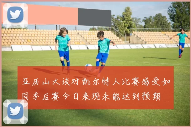 亚历山大谈对凯尔特人比赛感受如同季后赛今日表现未能达到预期