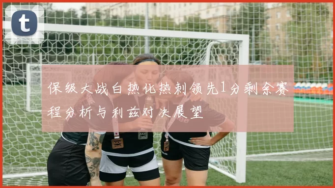 保级大战白热化热刺领先1分剩余赛程分析与利兹对决展望