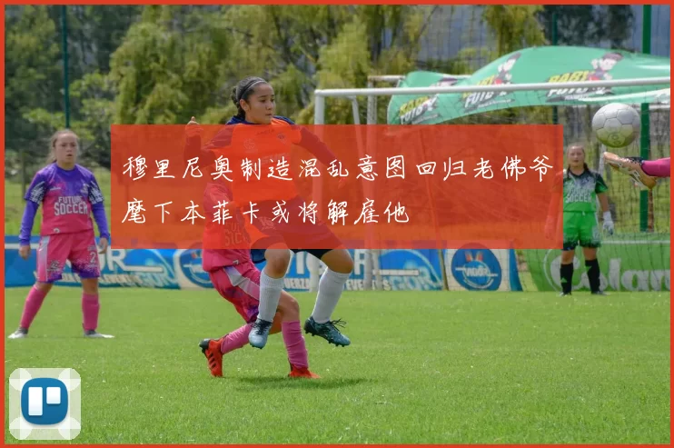 穆里尼奥制造混乱意图回归老佛爷麾下本菲卡或将解雇他