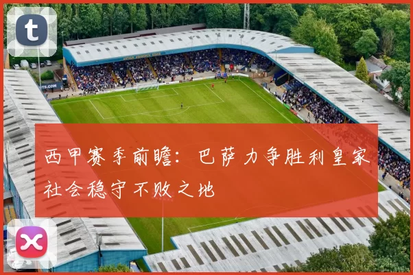 西甲赛季前瞻：巴萨力争胜利皇家社会稳守不败之地