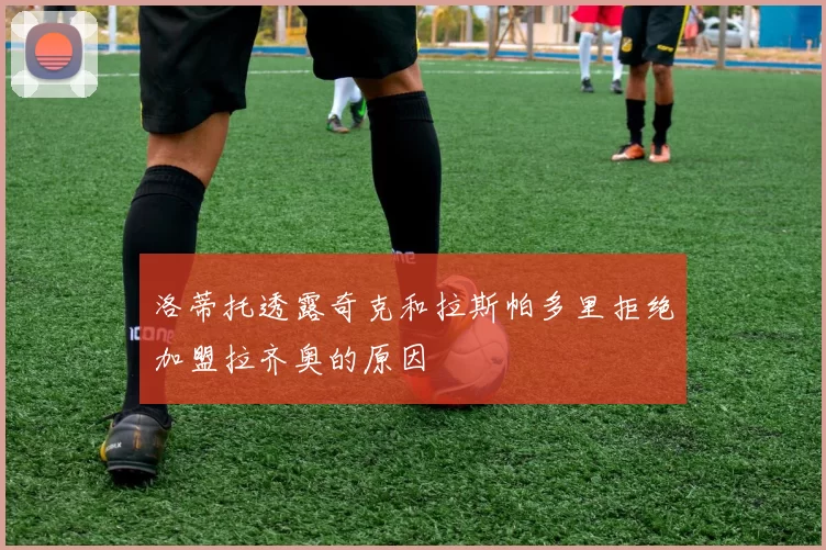 洛蒂托透露奇克和拉斯帕多里拒绝加盟拉齐奥的原因